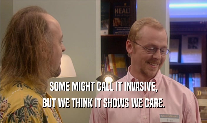 SOME MIGHT CALL IT INVASIVE, BUT WE THINK IT SHOWS WE CARE. 