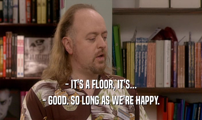 - IT'S A FLOOR, IT'S...
 - GOOD. SO LONG AS WE'RE HAPPY.
 