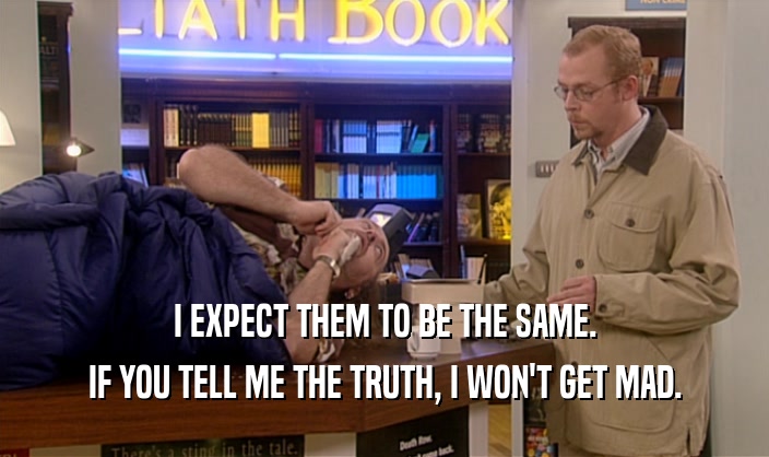 I EXPECT THEM TO BE THE SAME. IF YOU TELL ME THE TRUTH, I WON'T GET MAD. 
