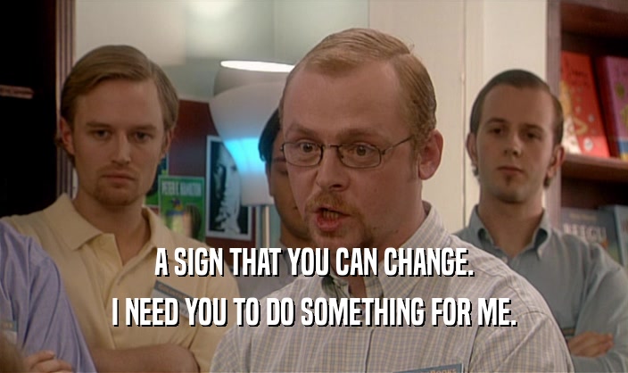 A SIGN THAT YOU CAN CHANGE. I NEED YOU TO DO SOMETHING FOR ME. 