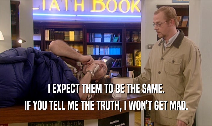 I EXPECT THEM TO BE THE SAME. IF YOU TELL ME THE TRUTH, I WON'T GET MAD. 