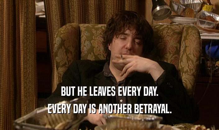 BUT HE LEAVES EVERY DAY.
 EVERY DAY IS ANOTHER BETRAYAL.
 