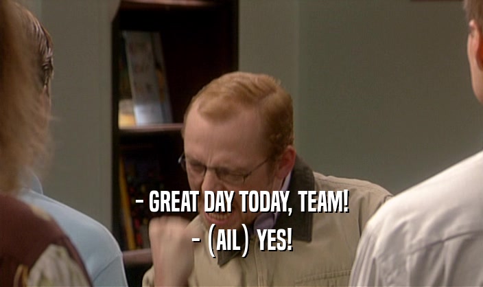 - GREAT DAY TODAY, TEAM! - (AIL) YES! 