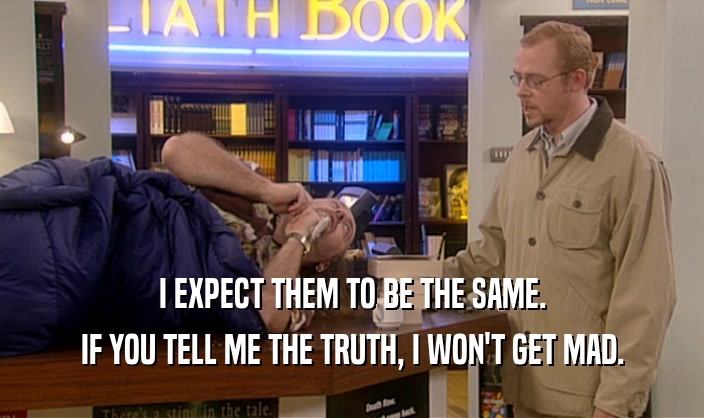 I EXPECT THEM TO BE THE SAME. IF YOU TELL ME THE TRUTH, I WON'T GET MAD. 