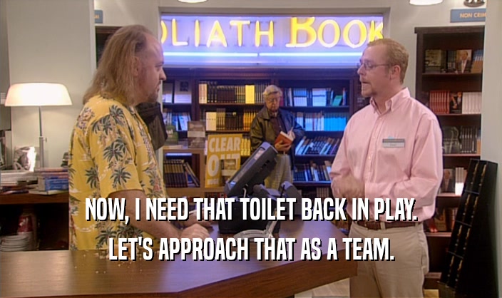 NOW, I NEED THAT TOILET BACK IN PLAY.
 LET'S APPROACH THAT AS A TEAM.
 