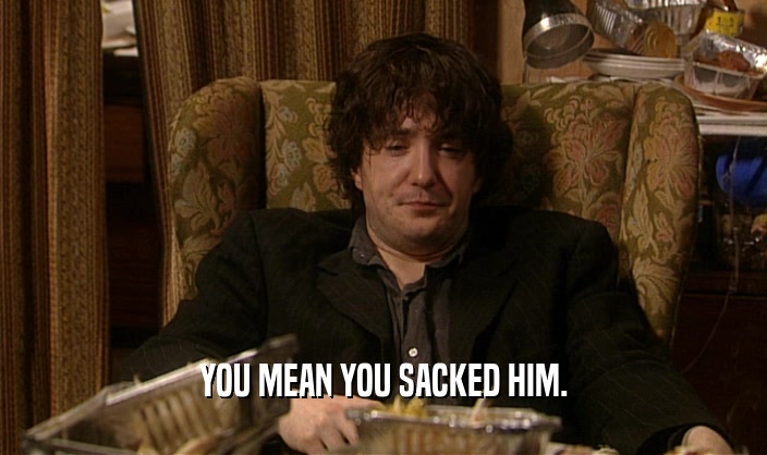 YOU MEAN YOU SACKED HIM.  