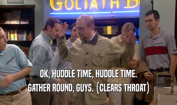 OK, HUDDLE TIME, HUDDLE TIME. GATHER ROUND, GUYS. (CLEARS THROAT) 