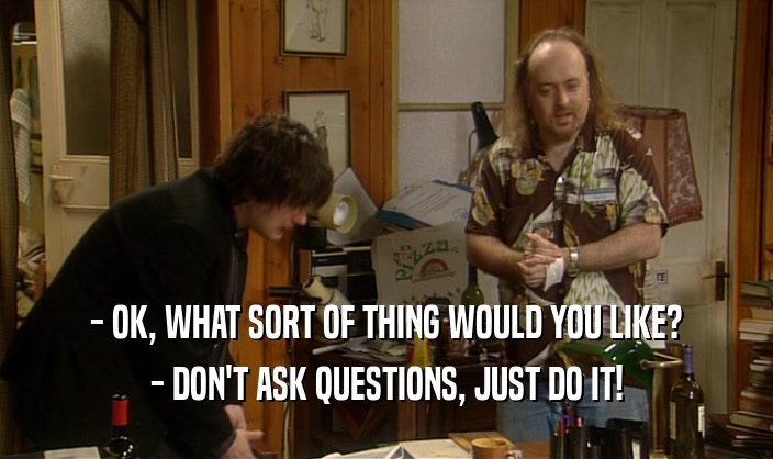 - OK, WHAT SORT OF THING WOULD YOU LIKE?
 - DON'T ASK QUESTIONS, JUST DO IT!
 