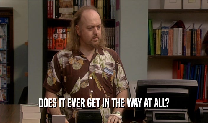 DOES IT EVER GET IN THE WAY AT ALL?  