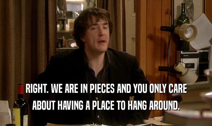 RIGHT. WE ARE IN PIECES AND YOU ONLY CARE ABOUT HAVING A PLACE TO HANG AROUND. 