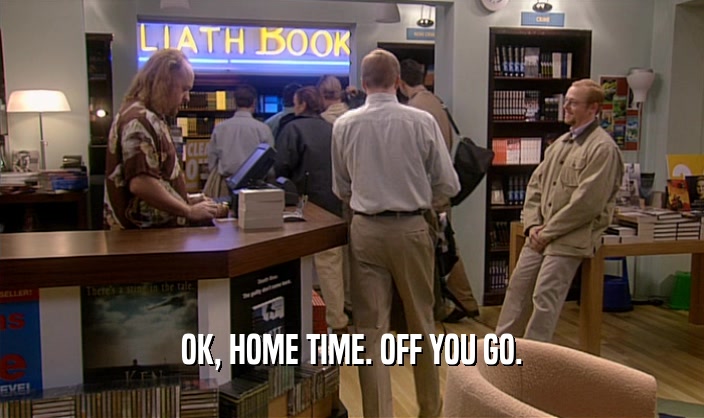 OK, HOME TIME. OFF YOU GO.  