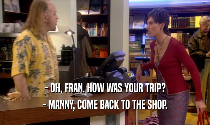- OH, FRAN. HOW WAS YOUR TRIP? - MANNY, COME BACK TO THE SHOP. 
