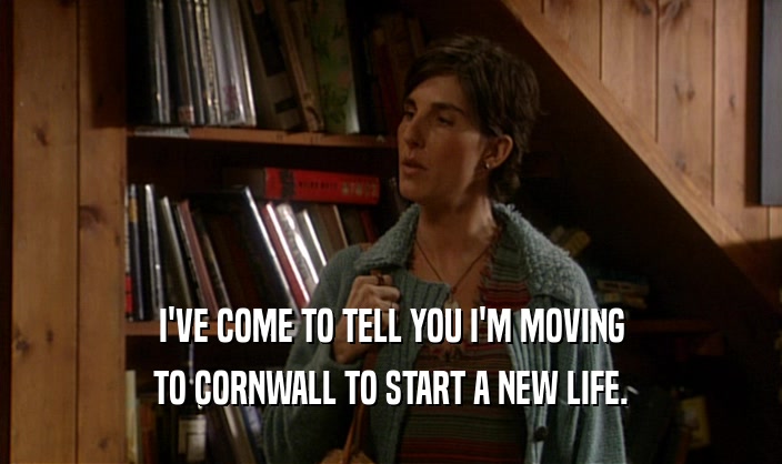 I'VE COME TO TELL YOU I'M MOVING
 TO CORNWALL TO START A NEW LIFE.
 
