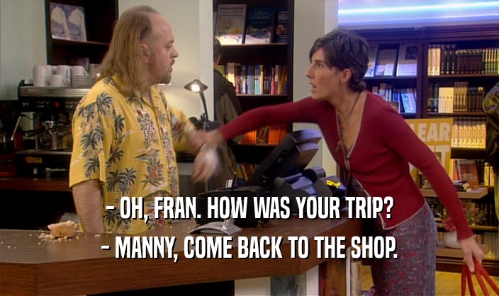 - OH, FRAN. HOW WAS YOUR TRIP? - MANNY, COME BACK TO THE SHOP. 