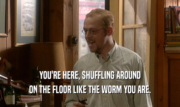 YOU'RE HERE, SHUFFLING AROUND
 ON THE FLOOR LIKE THE WORM YOU ARE.
 