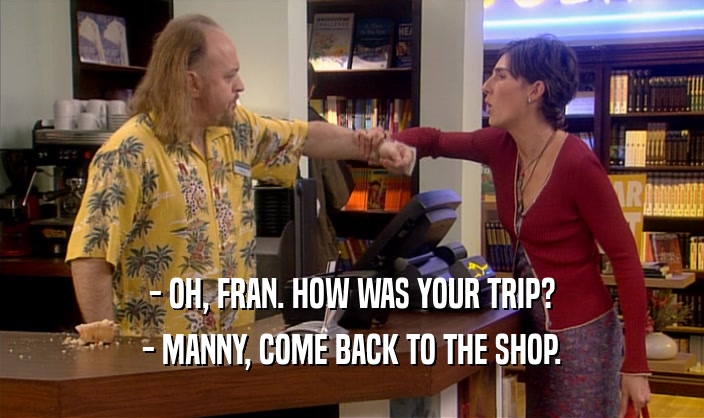 - OH, FRAN. HOW WAS YOUR TRIP? - MANNY, COME BACK TO THE SHOP. 