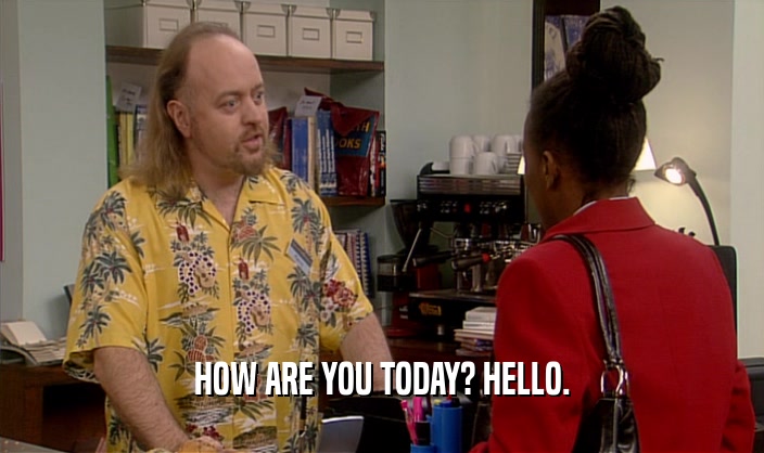 HOW ARE YOU TODAY? HELLO.  