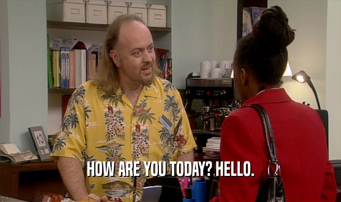 HOW ARE YOU TODAY? HELLO.  