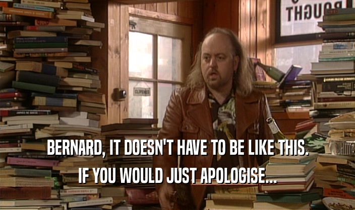 BERNARD, IT DOESN'T HAVE TO BE LIKE THIS.
 IF YOU WOULD JUST APOLOGISE...
 