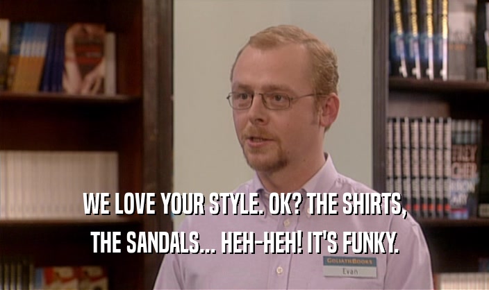 WE LOVE YOUR STYLE. OK? THE SHIRTS, THE SANDALS... HEH-HEH! IT'S FUNKY. 
