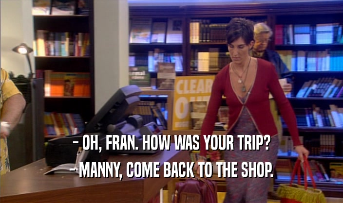 - OH, FRAN. HOW WAS YOUR TRIP? - MANNY, COME BACK TO THE SHOP. 