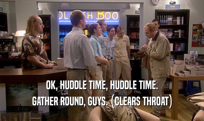 OK, HUDDLE TIME, HUDDLE TIME. GATHER ROUND, GUYS. (CLEARS THROAT) 