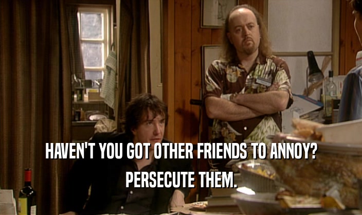 HAVEN'T YOU GOT OTHER FRIENDS TO ANNOY?
 PERSECUTE THEM.
 