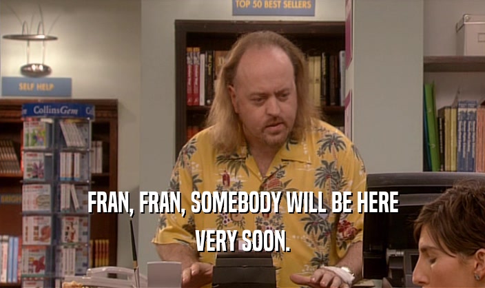 FRAN, FRAN, SOMEBODY WILL BE HERE VERY SOON. 