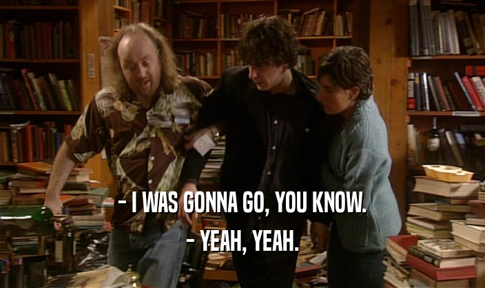 - I WAS GONNA GO, YOU KNOW. - YEAH, YEAH. 