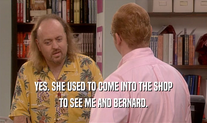 YES. SHE USED TO COME INTO THE SHOP TO SEE ME AND BERNARD. 