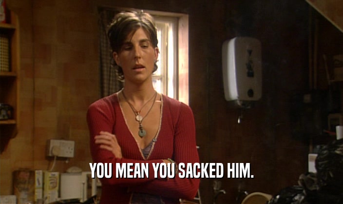 YOU MEAN YOU SACKED HIM.  