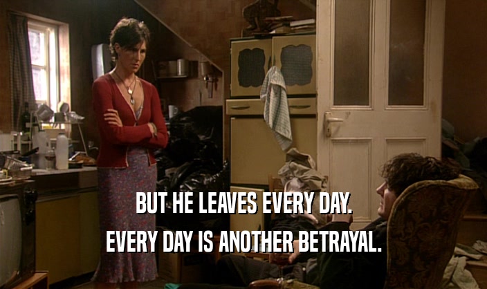 BUT HE LEAVES EVERY DAY.
 EVERY DAY IS ANOTHER BETRAYAL.
 