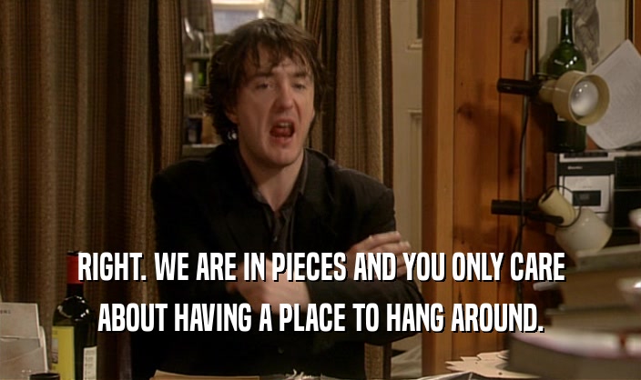 RIGHT. WE ARE IN PIECES AND YOU ONLY CARE ABOUT HAVING A PLACE TO HANG AROUND. 