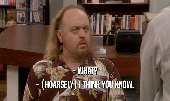 - WHAT? - (HOARSELY) I THINK YOU KNOW. 