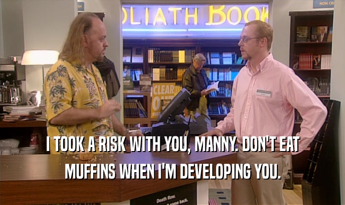 I TOOK A RISK WITH YOU, MANNY. DON'T EAT MUFFINS WHEN I'M DEVELOPING YOU. 