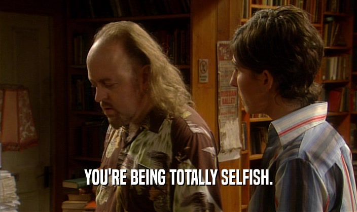 YOU'RE BEING TOTALLY SELFISH.  