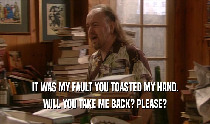IT WAS MY FAULT YOU TOASTED MY HAND. WILL YOU TAKE ME BACK? PLEASE? 