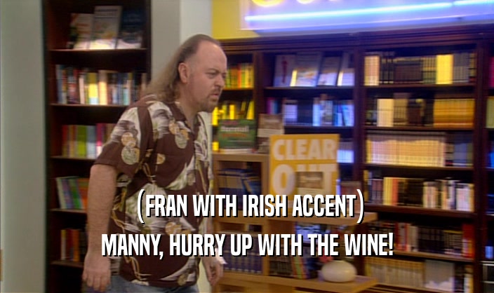 (FRAN WITH IRISH ACCENT)
 MANNY, HURRY UP WITH THE WINE!
 