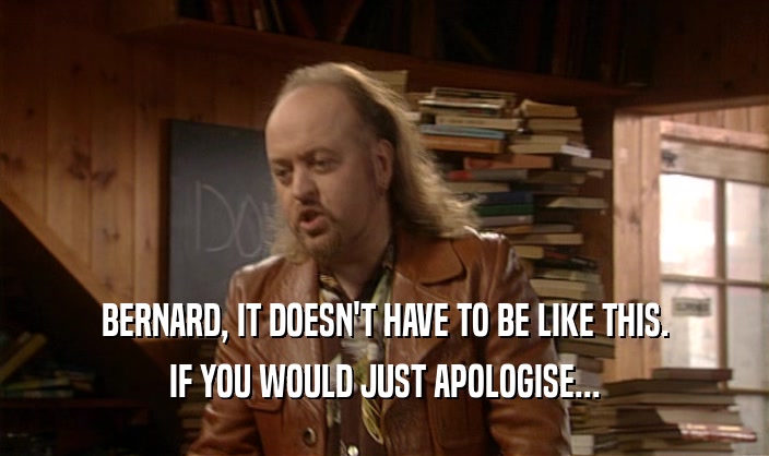 BERNARD, IT DOESN'T HAVE TO BE LIKE THIS.
 IF YOU WOULD JUST APOLOGISE...
 
