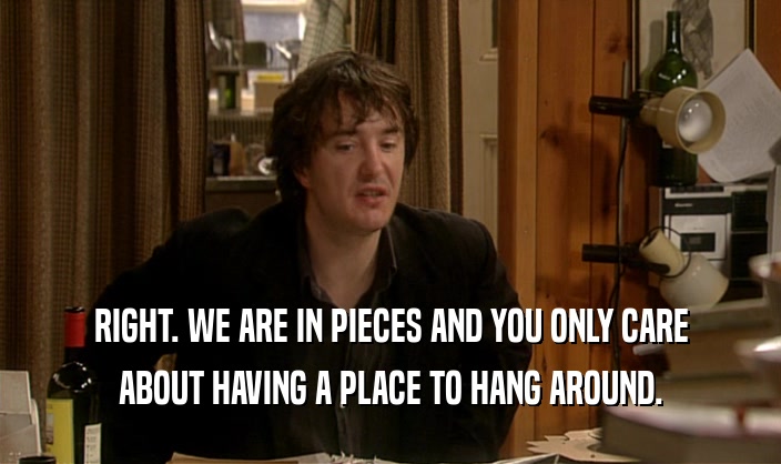 RIGHT. WE ARE IN PIECES AND YOU ONLY CARE ABOUT HAVING A PLACE TO HANG AROUND. 