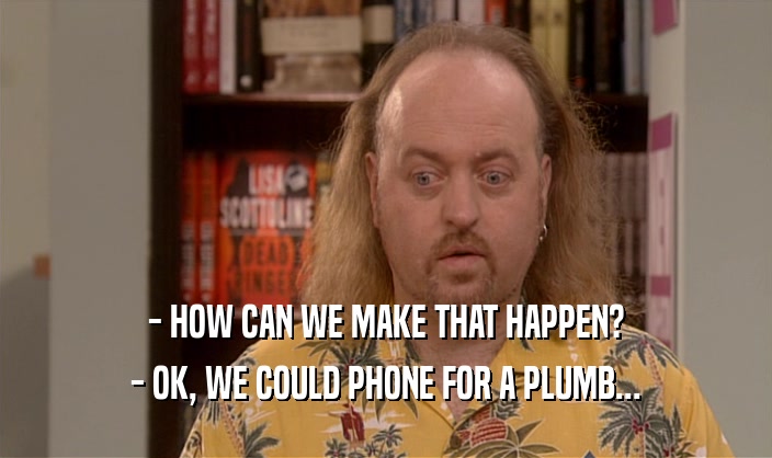 - HOW CAN WE MAKE THAT HAPPEN?
 - OK, WE COULD PHONE FOR A PLUMB...
 