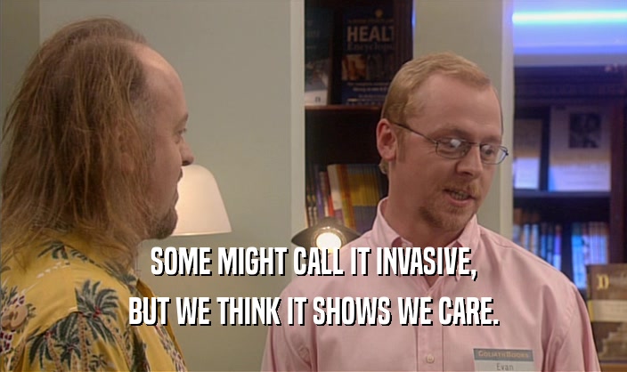 SOME MIGHT CALL IT INVASIVE, BUT WE THINK IT SHOWS WE CARE. 