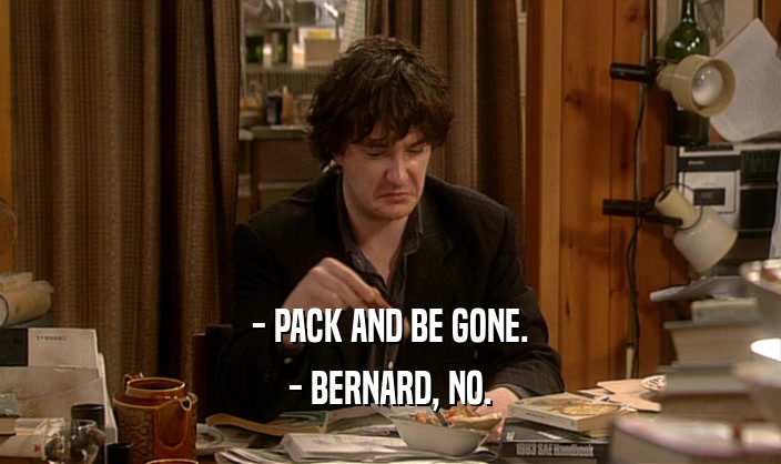 - PACK AND BE GONE.
 - BERNARD, NO.
 