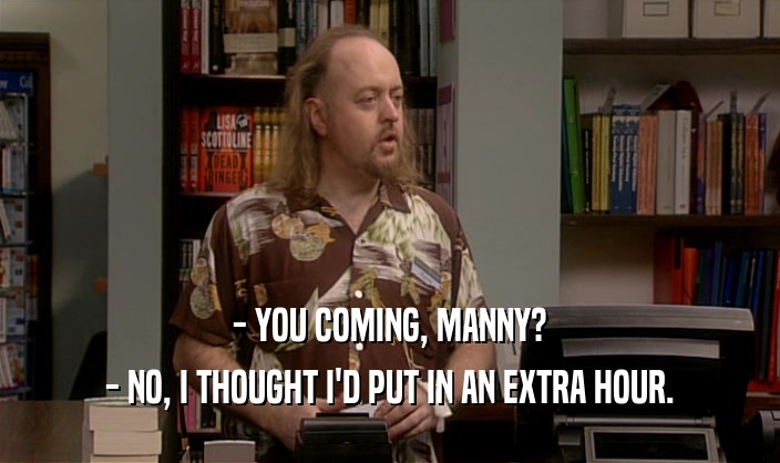 - YOU COMING, MANNY? - NO, I THOUGHT I'D PUT IN AN EXTRA HOUR. 