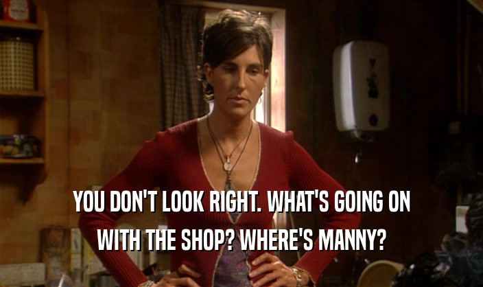 YOU DON'T LOOK RIGHT. WHAT'S GOING ON
 WITH THE SHOP? WHERE'S MANNY?
 