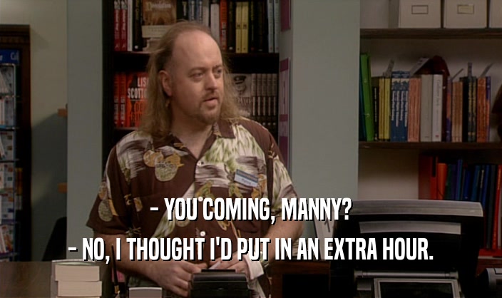 - YOU COMING, MANNY? - NO, I THOUGHT I'D PUT IN AN EXTRA HOUR. 