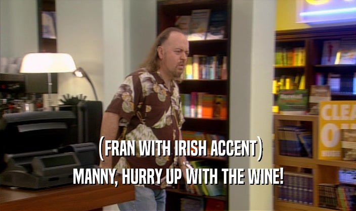 (FRAN WITH IRISH ACCENT)
 MANNY, HURRY UP WITH THE WINE!
 