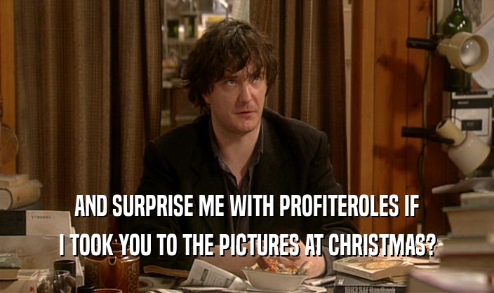 AND SURPRISE ME WITH PROFITEROLES IF I TOOK YOU TO THE PICTURES AT CHRISTMAS? 