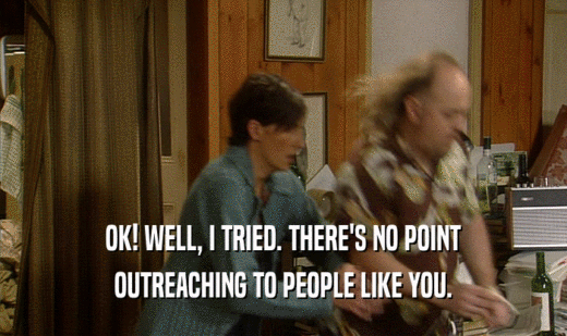 OK! WELL, I TRIED. THERE'S NO POINT OUTREACHING TO PEOPLE LIKE YOU. 