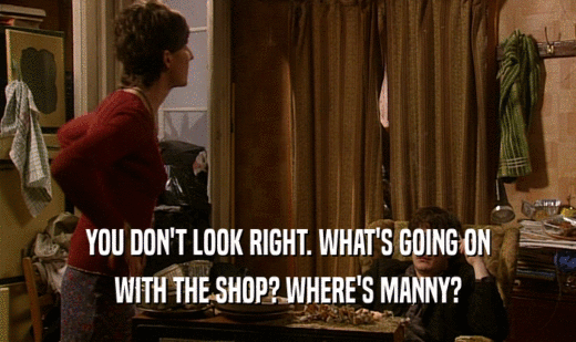 YOU DON'T LOOK RIGHT. WHAT'S GOING ON
 WITH THE SHOP? WHERE'S MANNY?
 